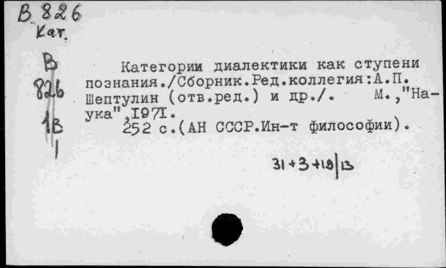 ﻿
ь ш й
I
Категории диалектики как ступени познания./Сборник.Ред.коллегия :А.Пд Шептулин (отв.ред.) и др./. М., На ука" ,1971.	ч
Р52 с.(АН СССР.Ин-т философии).
знЬ-не|е>